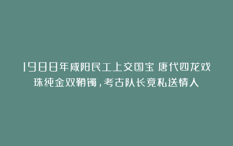 1988年咸阳民工上交国宝：唐代四龙戏珠纯金双鞘镯，考古队长竟私送情人！