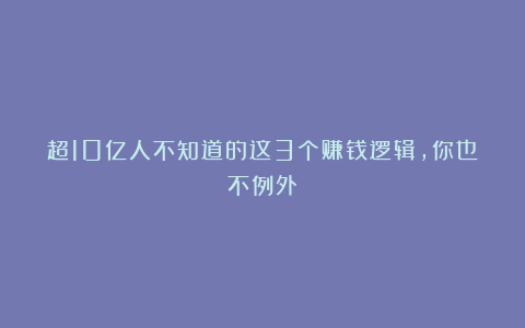超10亿人不知道的这3个赚钱逻辑，你也不例外