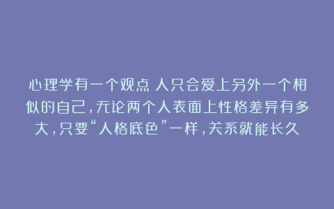 心理学有一个观点：人只会爱上另外一个相似的自己，无论两个人表面上性格差异有多大，只要“人格底色”一样，关系就能长久