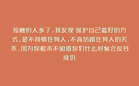 接触的人多了，我发现：保护自己最好的方式，是不同情任何人，不高估跟任何人的关系，因为你根本不知道你们什么时候会反目成仇