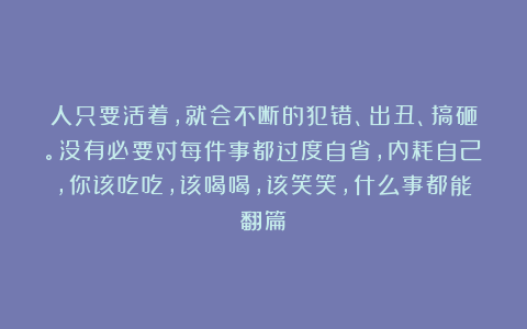 人只要活着，就会不断的犯错、出丑、搞砸。没有必要对每件事都过度自省，内耗自己，你该吃吃，该喝喝，该笑笑，什么事都能翻篇