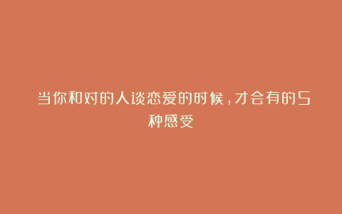 ​当你和对的人谈恋爱的时候，才会有的5种感受
