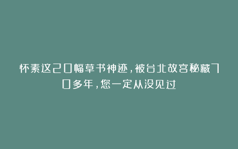 怀素这20幅草书神迹，被台北故宫秘藏70多年，您一定从没见过！