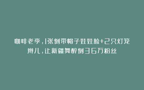 咖啡老李，1张倒带帽子娃娃脸+2只灯笼辫儿，让新疆舞醉倒36万粉丝