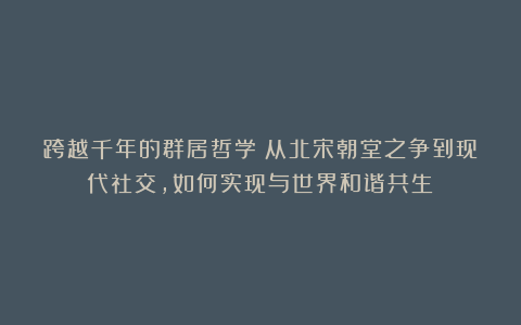 跨越千年的群居哲学：从北宋朝堂之争到现代社交，如何实现与世界和谐共生？