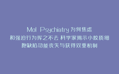 Mol Psychiatry：为何焦虑和强迫行为挥之不去？科学家揭示小胶质细胞缺陷功能丧失与获得双重机制​