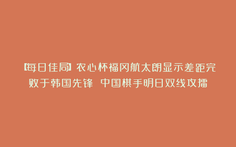 【每日佳局】农心杯福冈航太朗显示差距完败于韩国先锋 中国棋手明日双线攻擂