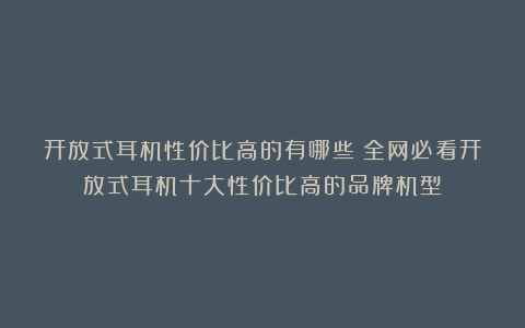 开放式耳机性价比高的有哪些？全网必看开放式耳机十大性价比高的品牌机型！