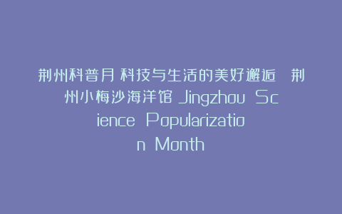 荆州科普月：科技与生活的美好邂逅 （荆州小梅沙海洋馆）Jingzhou Science Popularization Month