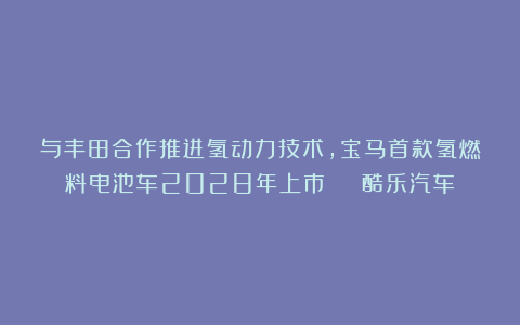 与丰田合作推进氢动力技术，宝马首款氢燃料电池车2028年上市 | 酷乐汽车