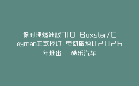保时捷燃油版718 Boxster/Cayman正式停订，电动版预计2026年推出 | 酷乐汽车