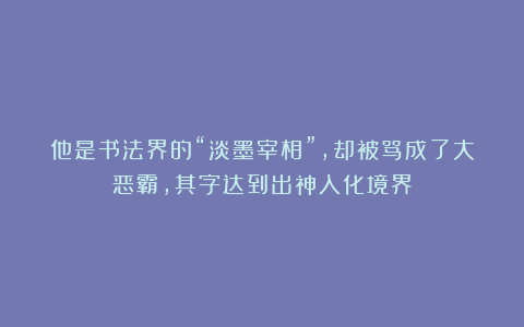他是书法界的“淡墨宰相”，却被骂成了大恶霸，其字达到出神入化境界