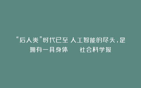 “后人类”时代已至：人工智能的尽头，是拥有一具身体？ | 社会科学报
