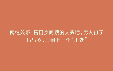 两性关系:60岁阿姨的大实话，男人过了65岁，只剩下一个“用处”