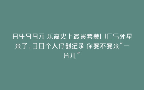 8499元！乐高史上最贵套装UCS死星来了，38个人仔创纪录！你要不要来“一片儿”？