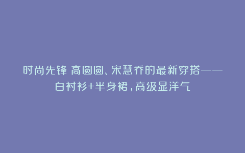 时尚先锋：高圆圆、宋慧乔的最新穿搭——白衬衫+半身裙，高级显洋气！