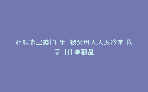 辞职家里蹲1年半，被父母天天泼冷水：我靠3件事翻盘