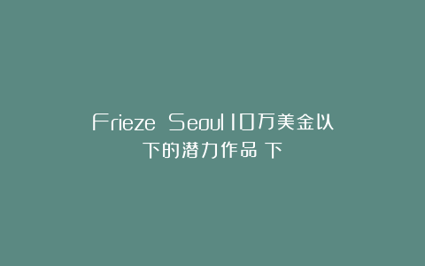 Frieze Seoul：10万美金以下的潜力作品（下）