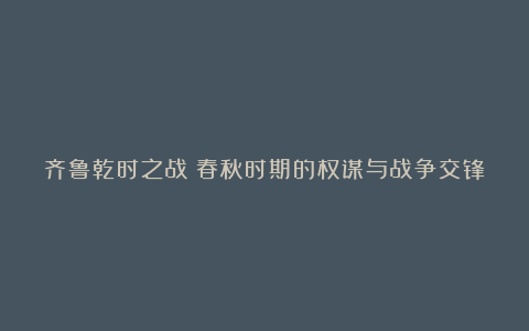 齐鲁乾时之战：春秋时期的权谋与战争交锋