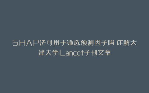 SHAP法可用于筛选预测因子吗？详解天津大学Lancet子刊文章