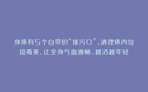 身体有5个自带的“排污口”，清理体内垃圾毒素、让全身气血通畅，越活越年轻