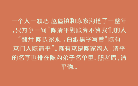 一个人一颗心：赵堡镇和陈家沟抢了一整年，只为争一句“陈清平到底算不算我们的人”翻开《陈氏家乘》，白纸黑字写着“陈有本门人陈清平”。陈有本是陈家沟人，清平的名字也排在陈沟弟子名单里。照老谱，清平确…