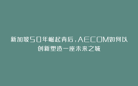 新加坡50年崛起背后,AECOM如何以创新塑造一座未来之城?