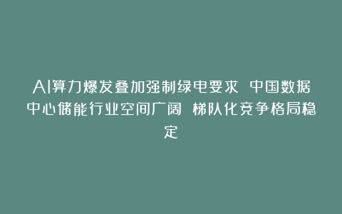 AI算力爆发叠加强制绿电要求 中国数据中心储能行业空间广阔 梯队化竞争格局稳定