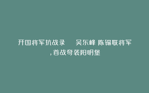 开国将军抗战录 | 吴东峰：陈锡联将军，首战奇袭阳明堡
