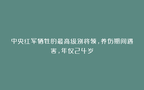 中央红军牺牲的最高级别将领，养伤期间遇害，年仅24岁