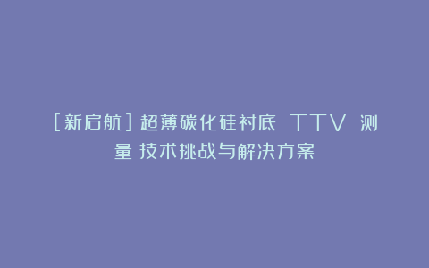 [新启航]《超薄碳化硅衬底 TTV 测量：技术挑战与解决方案》