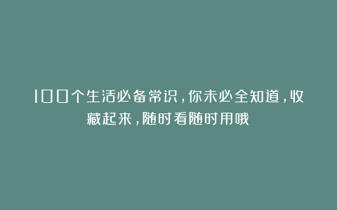 100个生活必备常识，你未必全知道，收藏起来，随时看随时用哦！
