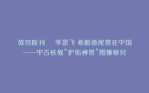 故宫院刊 | 李思飞：希腊鱼尾兽在中国——中古祆教“护佑神兽”图像研究