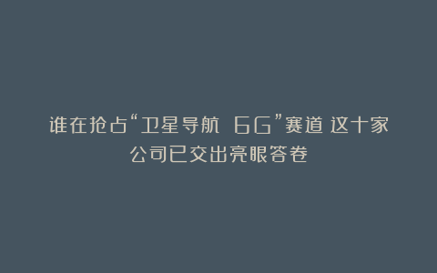 谁在抢占“卫星导航 6G”赛道？这十家公司已交出亮眼答卷