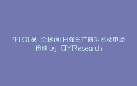 牛代乳品，全球前18强生产商排名及市场份额（by QYResearch）