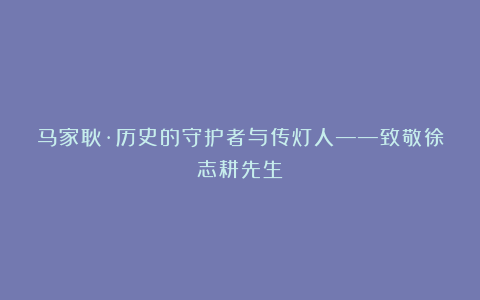 马家耿·历史的守护者与传灯人——致敬徐志耕先生