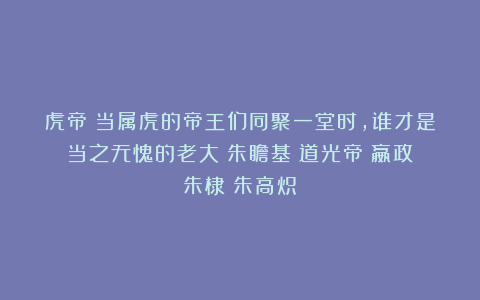 虎帝：当属虎的帝王们同聚一堂时，谁才是当之无愧的老大|朱瞻基|道光帝|嬴政|朱棣|朱高炽