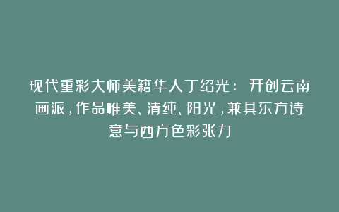 现代重彩大师美籍华人丁绍光: 开创云南画派，作品唯美、清纯、阳光，兼具东方诗意与西方色彩张力