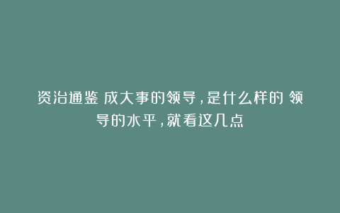 资治通鉴：成大事的领导，是什么样的？领导的水平，就看这几点！