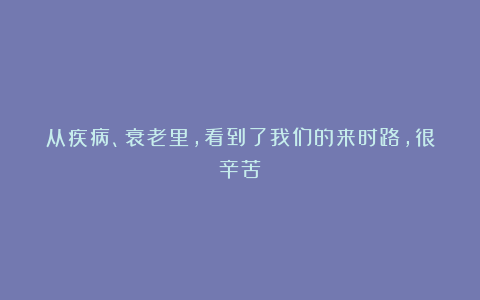 从疾病、衰老里，看到了我们的来时路，很辛苦