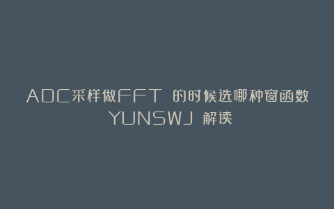ADC采样做FFT 的时候选哪种窗函数？（YUNSWJ 解读）