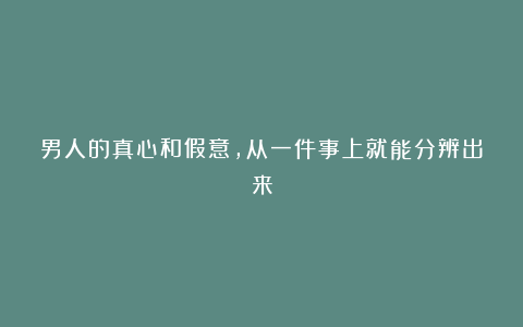 男人的真心和假意，从一件事上就能分辨出来