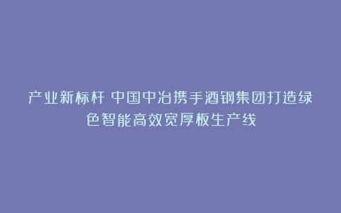产业新标杆！中国中冶携手酒钢集团打造绿色智能高效宽厚板生产线