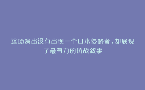 这场演出没有出现一个日本侵略者，却展现了最有力的抗战叙事
