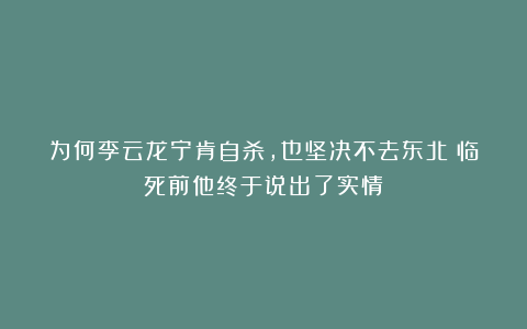 为何李云龙宁肯自杀，也坚决不去东北？临死前他终于说出了实情