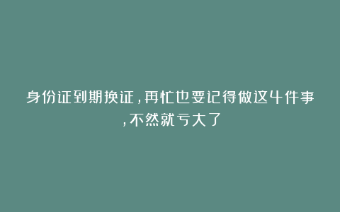 身份证到期换证,再忙也要记得做这4件事,不然就亏大了