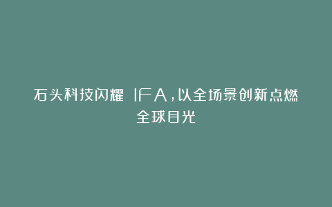 石头科技闪耀 IFA，以全场景创新点燃全球目光