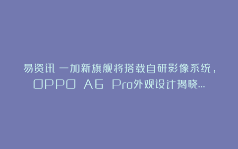 易资讯|一加新旗舰将搭载自研影像系统，OPPO A6 Pro外观设计揭晓…