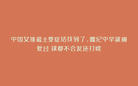 中国女排最主要症结找到了，魏纪中早就痛批过：球都不会发还打啥