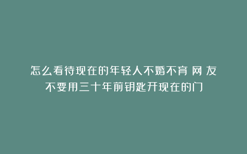 怎么看待现在的年轻人不婚不育？网‬友：不要用三十年前钥匙开现在的门